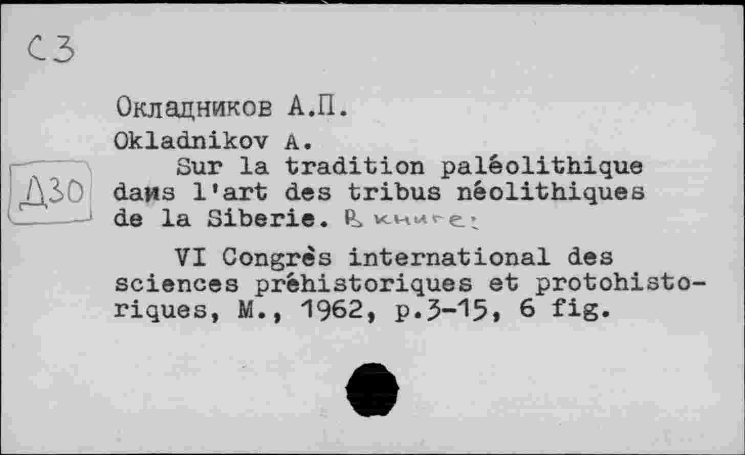 ﻿Окладников А.П.
Okladnikov А.
Sur la tradition paléolithique dans l’art des tribus néolithiques de la Sibérie.
VI Congrès international des sciences préhistoriques et protohistoriques, M., 1962, p.3-15» 6 fig.